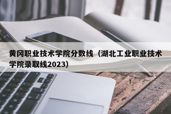 黄冈职业技术学院分数线（湖北工业职业技术学院录取线2023）