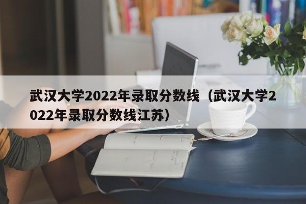 武汉大学2022年录取分数线（武汉大学2022年录取分数线江苏）